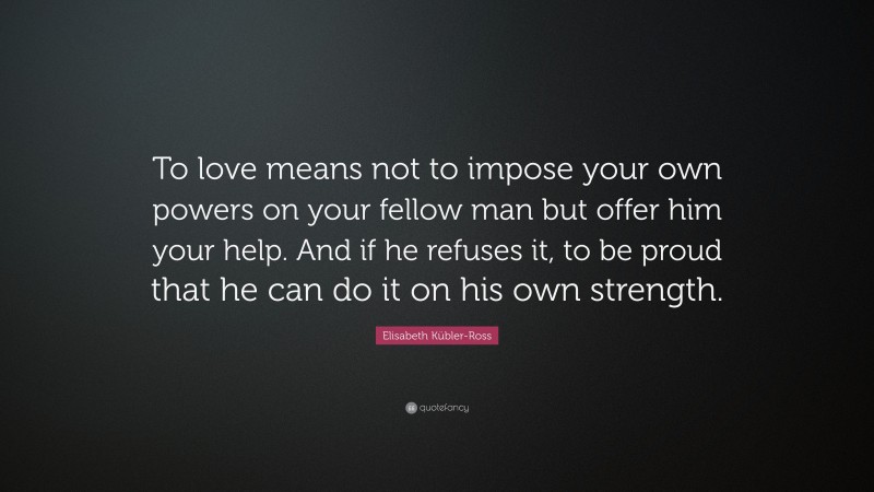 Elisabeth Kübler-Ross Quote: “To love means not to impose your own powers on your fellow man but offer him your help. And if he refuses it, to be proud that he can do it on his own strength.”