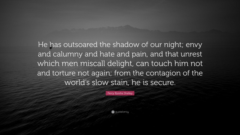Percy Bysshe Shelley Quote: “He has outsoared the shadow of our night; envy and calumny and hate and pain, and that unrest which men miscall delight, can touch him not and torture not again; from the contagion of the world’s slow stain, he is secure.”
