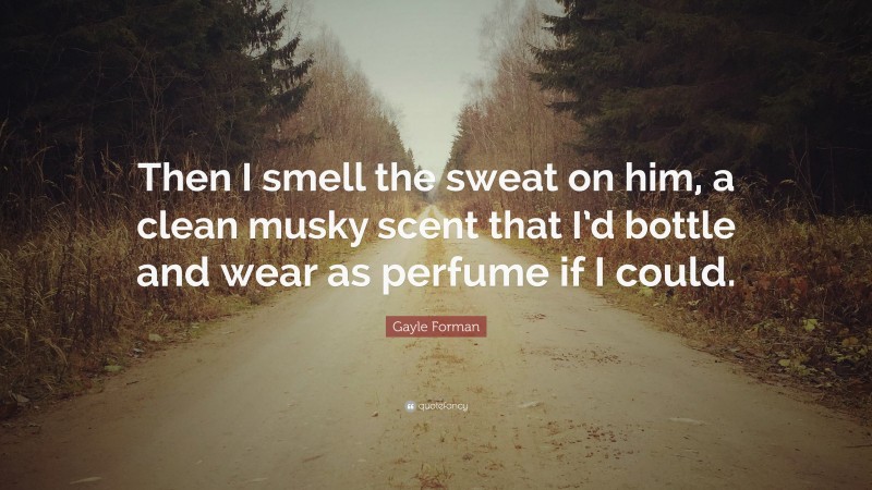 Gayle Forman Quote: “Then I smell the sweat on him, a clean musky scent that I’d bottle and wear as perfume if I could.”