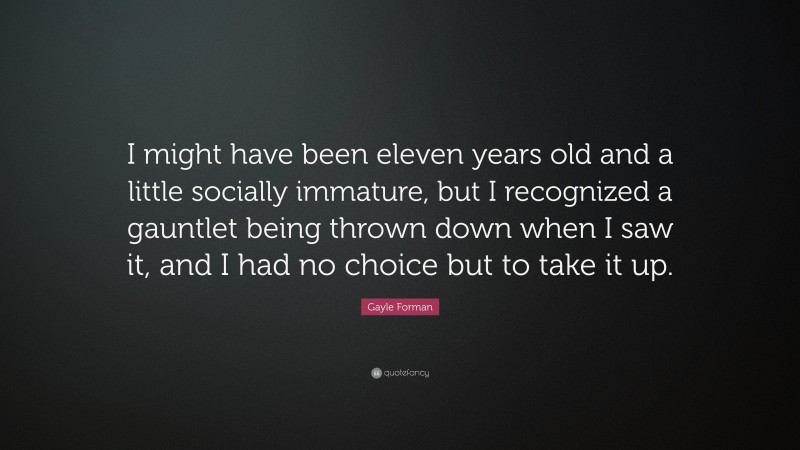 Gayle Forman Quote: “I might have been eleven years old and a little socially immature, but I recognized a gauntlet being thrown down when I saw it, and I had no choice but to take it up.”