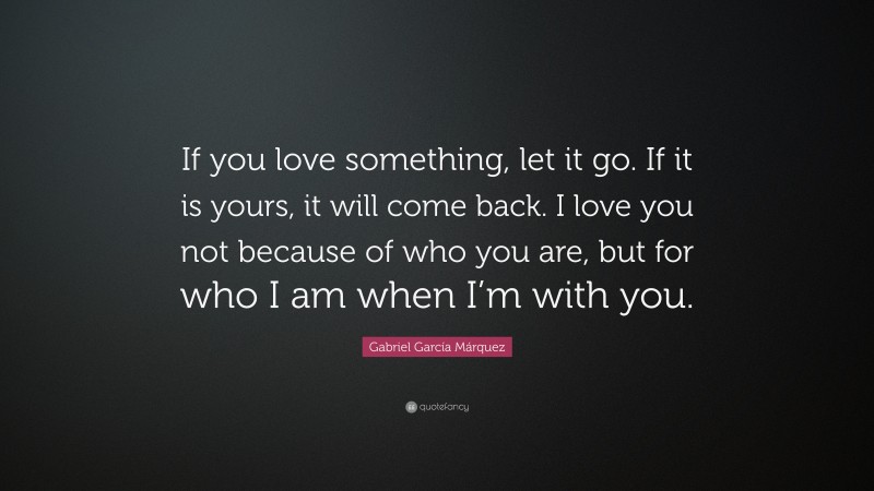 Gabriel Garcí­a Márquez Quote: “If you love something, let it go. If it is yours, it will come back. I love you not because of who you are, but for who I am when I’m with you.”