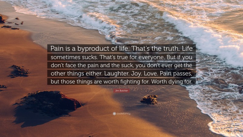 Jim Butcher Quote: “Pain is a byproduct of life. That’s the truth. Life sometimes sucks. That’s true for everyone. But if you don’t face the pain and the suck, you don’t ever get the other things either. Laughter. Joy. Love. Pain passes, but those things are worth fighting for. Worth dying for.”
