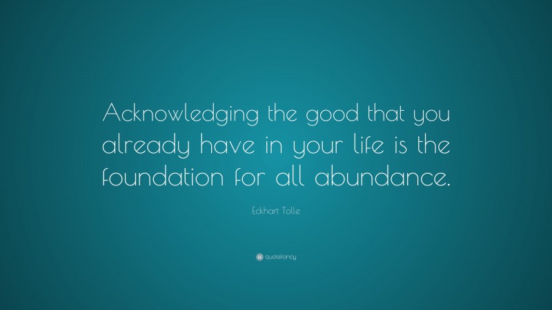 Eckhart Tolle Quote: “Acknowledging the good that you already have in your life is the foundation for all abundance.”