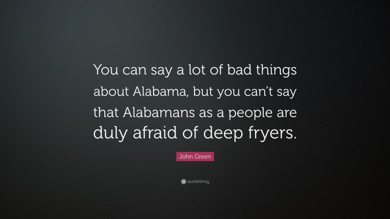John Green Quote: “You can say a lot of bad things about Alabama, but you can’t say that Alabamans as a people are duly afraid of deep fryers.”