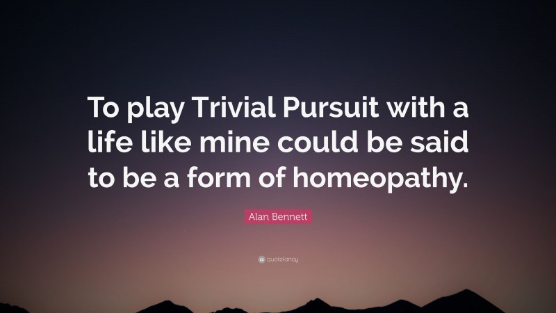 Alan Bennett Quote: “To play Trivial Pursuit with a life like mine could be said to be a form of homeopathy.”