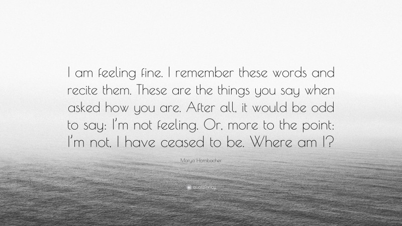 Marya Hornbacher Quote: “I am feeling fine. I remember these words and recite them. These are the things you say when asked how you are. After all, it would be odd to say: I’m not feeling. Or, more to the point: I’m not, I have ceased to be. Where am I?”