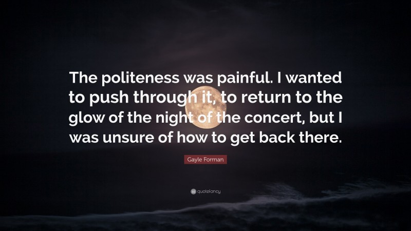 Gayle Forman Quote: “The politeness was painful. I wanted to push through it, to return to the glow of the night of the concert, but I was unsure of how to get back there.”