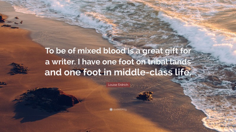 Louise Erdrich Quote: “To be of mixed blood is a great gift for a writer. I have one foot on tribal lands and one foot in middle-class life.”