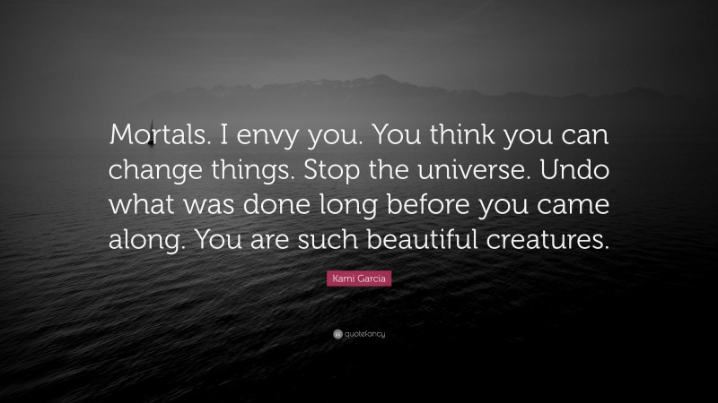 Kami Garcia Quote: “Mortals. I envy you. You think you can change things. Stop the universe. Undo what was done long before you came along. You are such beautiful creatures.”