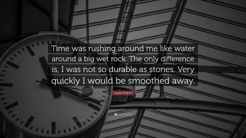 Louise Erdrich Quote: “Time was rushing around me like water around a big wet rock. The only difference is, I was not so durable as stones. Very quickly I would be smoothed away.”