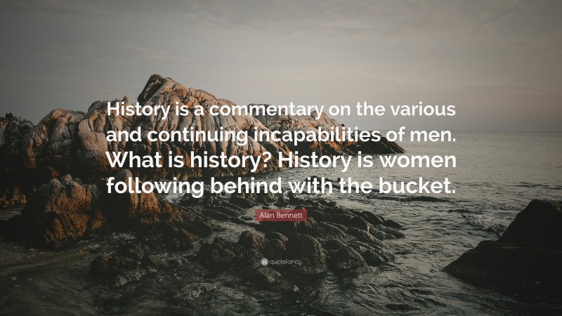 Alan Bennett Quote: “History is a commentary on the various and continuing incapabilities of men. What is history? History is women following behind with the bucket.”