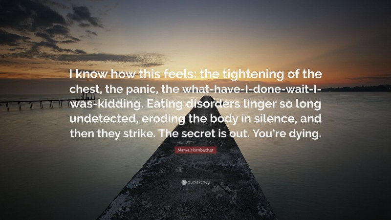 Marya Hornbacher Quote: “I know how this feels: the tightening of the chest, the panic, the what-have-I-done-wait-I-was-kidding. Eating disorders linger so long undetected, eroding the body in silence, and then they strike. The secret is out. You’re dying.”