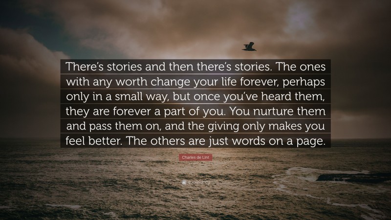 Charles de Lint Quote: “There’s stories and then there’s stories. The ones with any worth change your life forever, perhaps only in a small way, but once you’ve heard them, they are forever a part of you. You nurture them and pass them on, and the giving only makes you feel better. The others are just words on a page.”