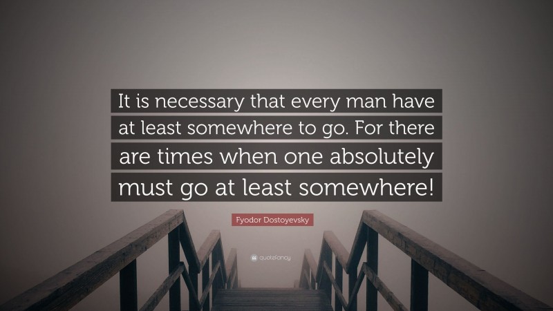 Fyodor Dostoyevsky Quote: “It is necessary that every man have at least somewhere to go. For there are times when one absolutely must go at least somewhere!”