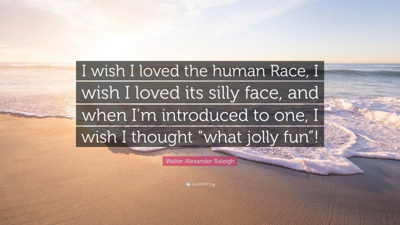 Walter Alexander Raleigh Quote: “I wish I loved the human Race, I wish I loved its silly face, and when I’m introduced to one, I wish I thought “what jolly fun”!”