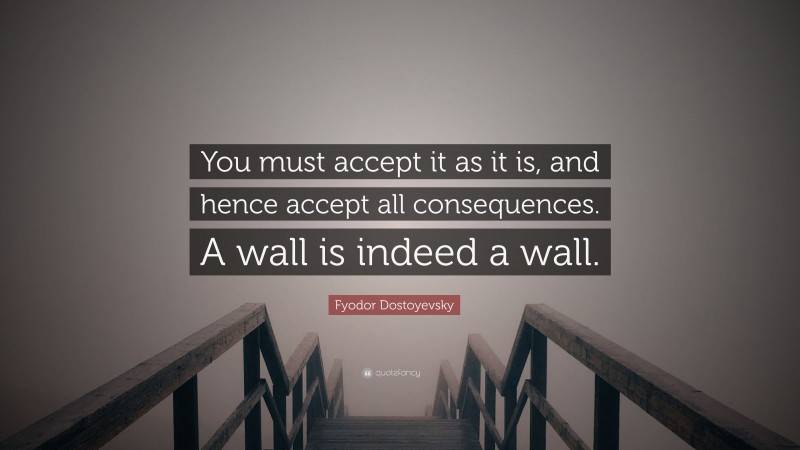 Fyodor Dostoyevsky Quote: “You must accept it as it is, and hence accept all consequences. A wall is indeed a wall.”
