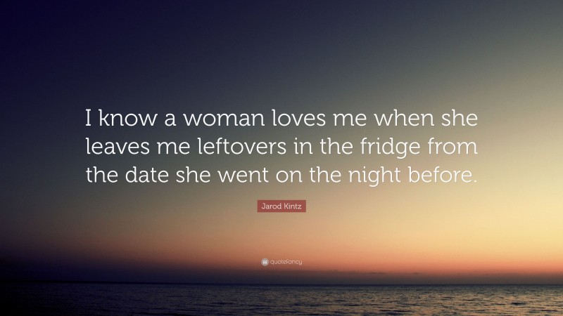 Jarod Kintz Quote: “I know a woman loves me when she leaves me leftovers in the fridge from the date she went on the night before.”