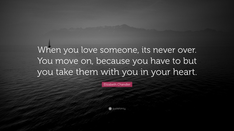 Elizabeth Chandler Quote: “When you love someone, its never over. You move on, because you have to but you take them with you in your heart.”