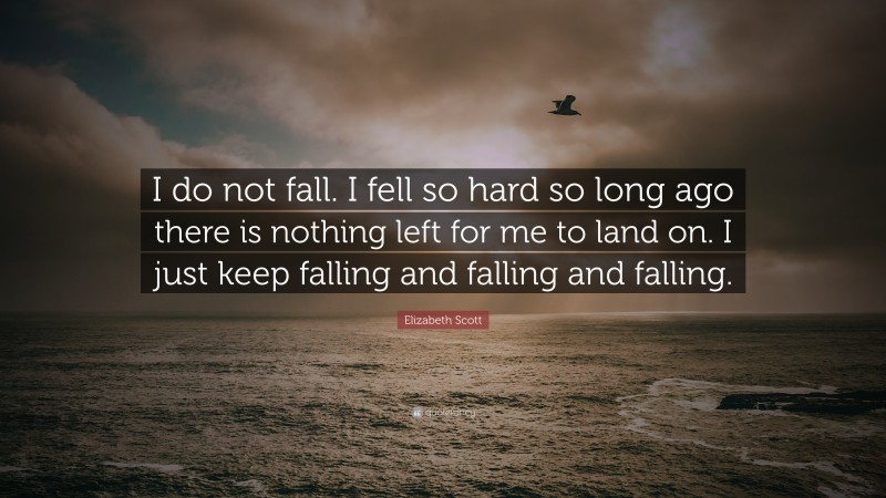 Elizabeth Scott Quote: “I do not fall. I fell so hard so long ago there is nothing left for me to land on. I just keep falling and falling and falling.”