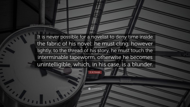 E. M. Forster Quote: “It is never possible for a novelist to deny time inside the fabric of his novel: he must cling, however lightly, to the thread of his story, he must touch the interminable tapeworm, otherwise he becomes unintelligible, which, in his case, is a blunder.”