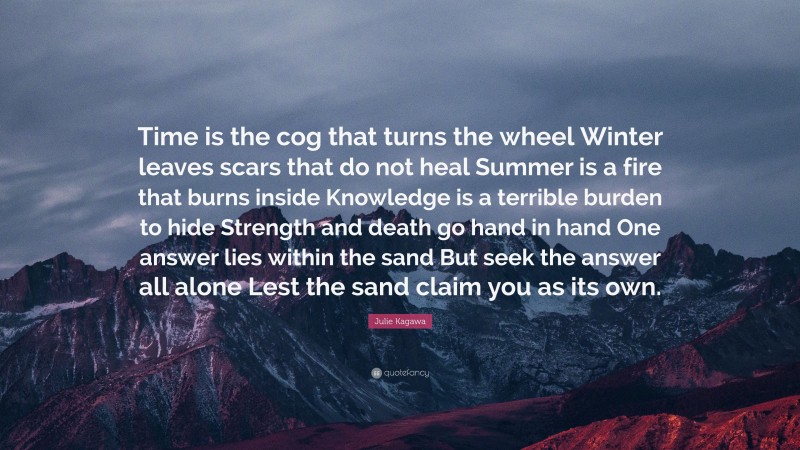 Julie Kagawa Quote: “Time is the cog that turns the wheel Winter leaves scars that do not heal Summer is a fire that burns inside Knowledge is a terrible burden to hide Strength and death go hand in hand One answer lies within the sand But seek the answer all alone Lest the sand claim you as its own.”