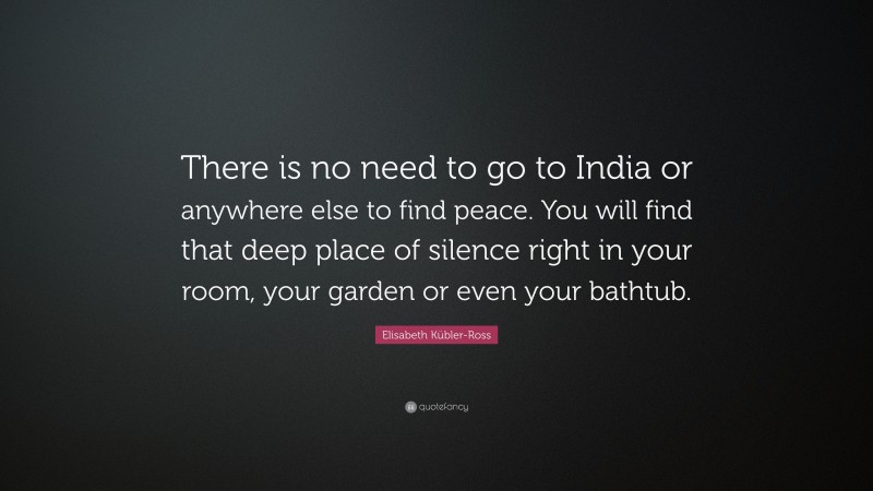 Elisabeth Kübler-Ross Quote: “There is no need to go to India or anywhere else to find peace. You will find that deep place of silence right in your room, your garden or even your bathtub.”