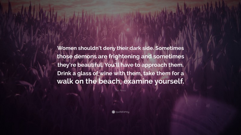 Tori Amos Quote: “Women shouldn’t deny their dark side. Sometimes those demons are frightening and sometimes they’re beautiful. You’ll have to approach them. Drink a glass of wine with them, take them for a walk on the beach, examine yourself.”