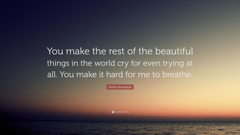 Debra Anastasia Quote: “You make the rest of the beautiful things in the world cry for even trying at all. You make it hard for me to breathe.”