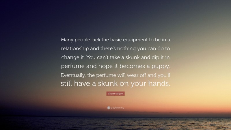 Sherry Argov Quote: “Many people lack the basic equipment to be in a relationship and there’s nothing you can do to change it. You can’t take a skunk and dip it in perfume and hope it becomes a puppy. Eventually, the perfume will wear off and you’ll still have a skunk on your hands.”