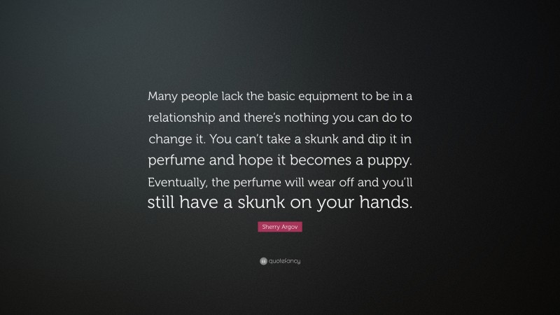 Sherry Argov Quote: “Many people lack the basic equipment to be in a relationship and there’s nothing you can do to change it. You can’t take a skunk and dip it in perfume and hope it becomes a puppy. Eventually, the perfume will wear off and you’ll still have a skunk on your hands.”