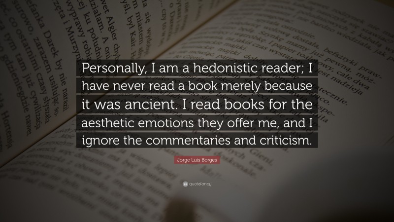 Jorge Luis Borges Quote: “Personally, I am a hedonistic reader; I have never read a book merely because it was ancient. I read books for the aesthetic emotions they offer me, and I ignore the commentaries and criticism.”