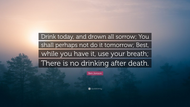 Ben Jonson Quote: “Drink today, and drown all sorrow; You shall perhaps not do it tomorrow; Best, while you have it, use your breath; There is no drinking after death.”