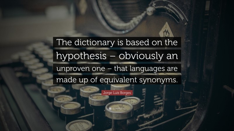 Jorge Luis Borges Quote: “The dictionary is based on the hypothesis – obviously an unproven one – that languages are made up of equivalent synonyms.”
