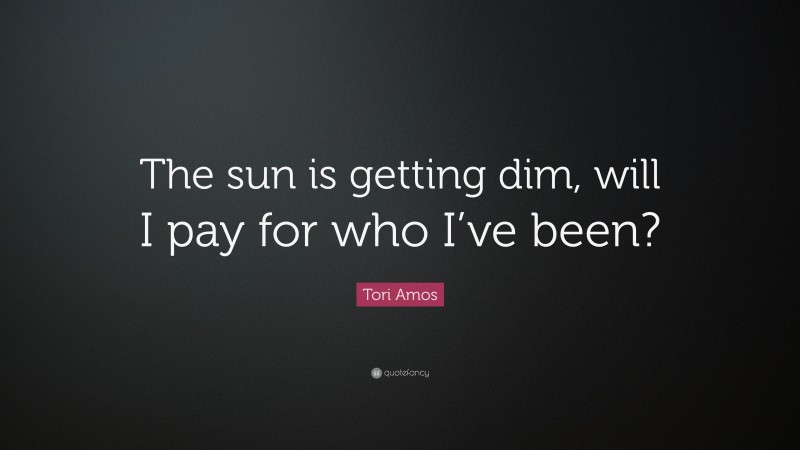 Tori Amos Quote: “The sun is getting dim, will I pay for who I’ve been?”
