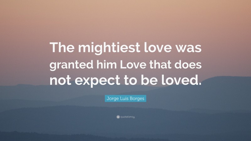 Jorge Luis Borges Quote: “The mightiest love was granted him Love that does not expect to be loved.”