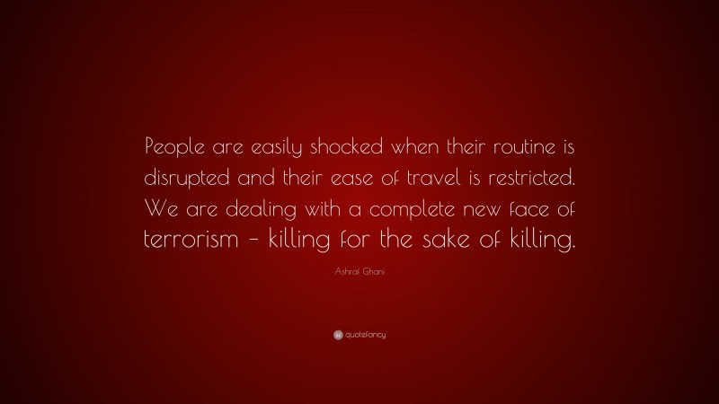 Ashraf Ghani Quote: “People are easily shocked when their routine is disrupted and their ease of travel is restricted. We are dealing with a complete new face of terrorism – killing for the sake of killing.”