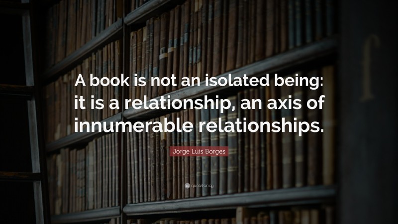 Jorge Luis Borges Quote: “A book is not an isolated being: it is a relationship, an axis of innumerable relationships.”