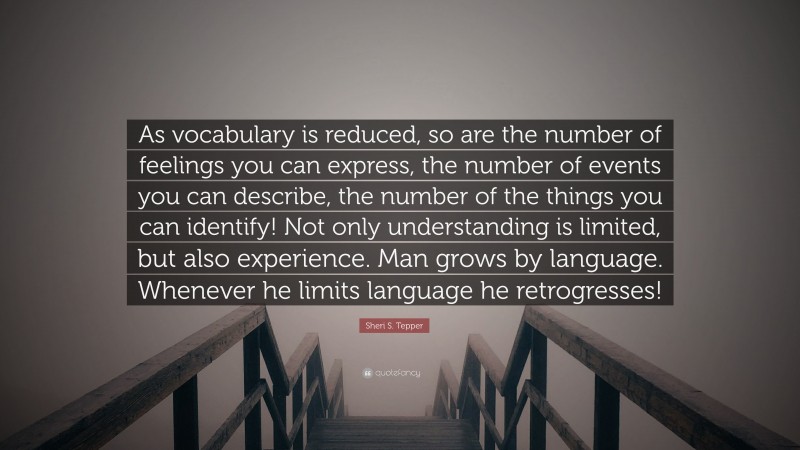 Sheri S. Tepper Quote: “As vocabulary is reduced, so are the number of feelings you can express, the number of events you can describe, the number of the things you can identify! Not only understanding is limited, but also experience. Man grows by language. Whenever he limits language he retrogresses!”