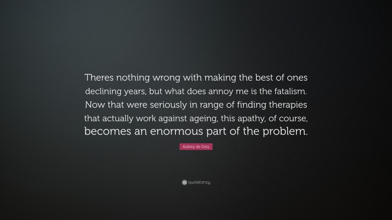 Aubrey de Grey Quote: “Theres nothing wrong with making the best of ones declining years, but what does annoy me is the fatalism. Now that were seriously in range of finding therapies that actually work against ageing, this apathy, of course, becomes an enormous part of the problem.”