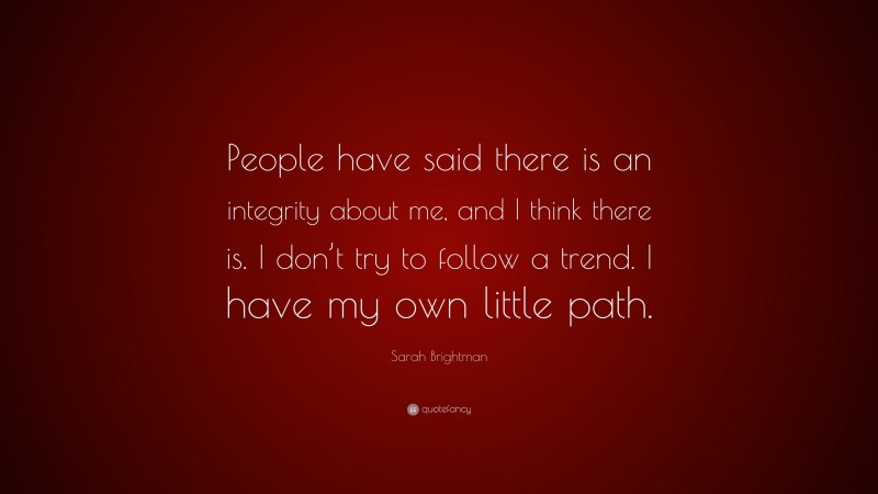Sarah Brightman Quote: “People have said there is an integrity about me, and I think there is. I don’t try to follow a trend. I have my own little path.”