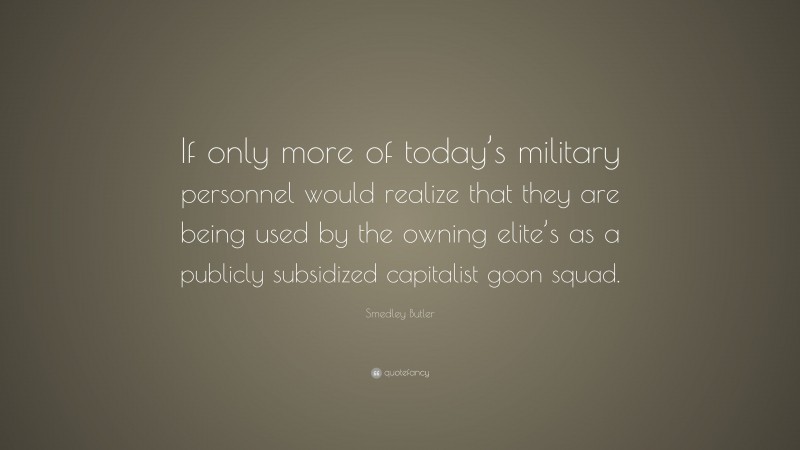 Smedley Butler Quote: “If only more of today’s military personnel would realize that they are being used by the owning elite’s as a publicly subsidized capitalist goon squad.”
