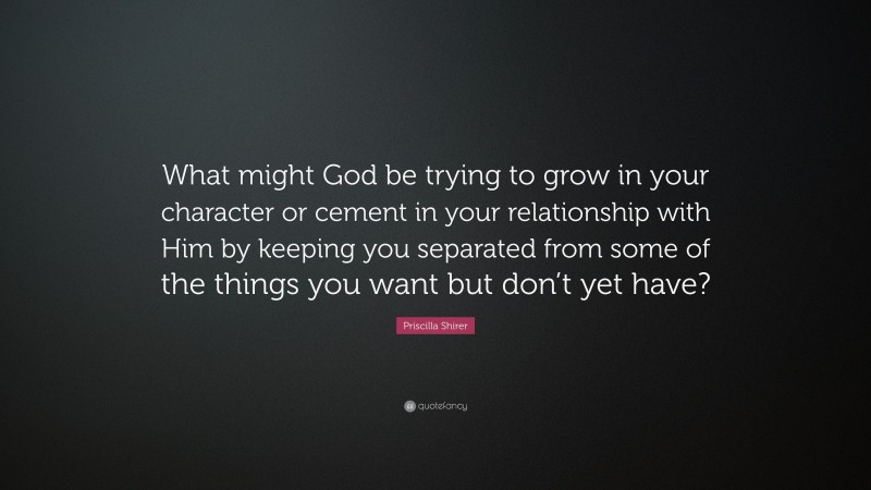Priscilla Shirer Quote: “What might God be trying to grow in your character or cement in your relationship with Him by keeping you separated from some of the things you want but don’t yet have?”
