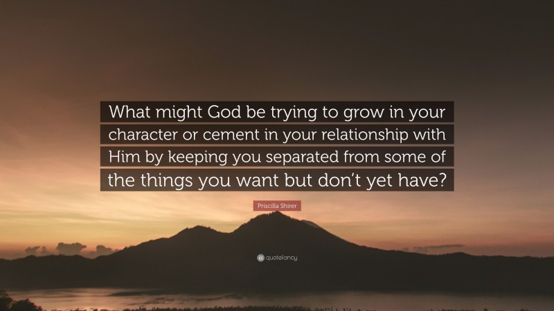 Priscilla Shirer Quote: “What might God be trying to grow in your character or cement in your relationship with Him by keeping you separated from some of the things you want but don’t yet have?”