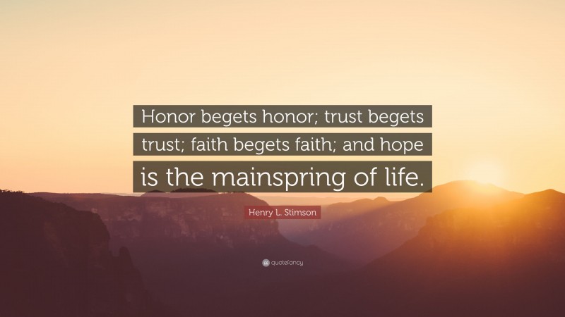 Henry L. Stimson Quote: “Honor begets honor; trust begets trust; faith begets faith; and hope is the mainspring of life.”