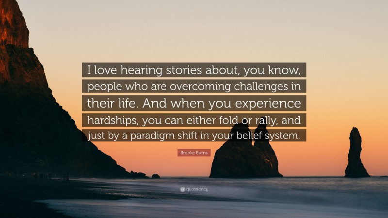 Brooke Burns Quote: “I love hearing stories about, you know, people who are overcoming challenges in their life. And when you experience hardships, you can either fold or rally, and just by a paradigm shift in your belief system.”