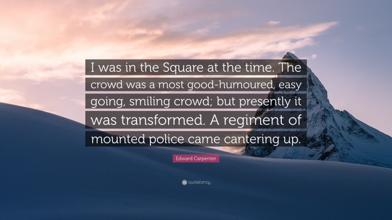 Edward Carpenter Quote: “I was in the Square at the time. The crowd was a most good-humoured, easy going, smiling crowd; but presently it was transformed. A regiment of mounted police came cantering up.”
