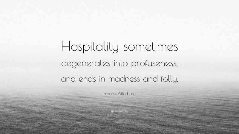 Francis Atterbury Quote: “Hospitality sometimes degenerates into profuseness, and ends in madness and folly.”