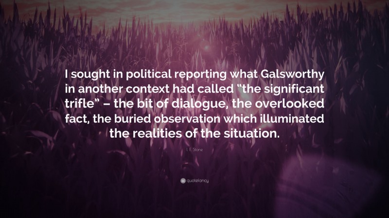 I. F. Stone Quote: “I sought in political reporting what Galsworthy in another context had called “the significant trifle” – the bit of dialogue, the overlooked fact, the buried observation which illuminated the realities of the situation.”