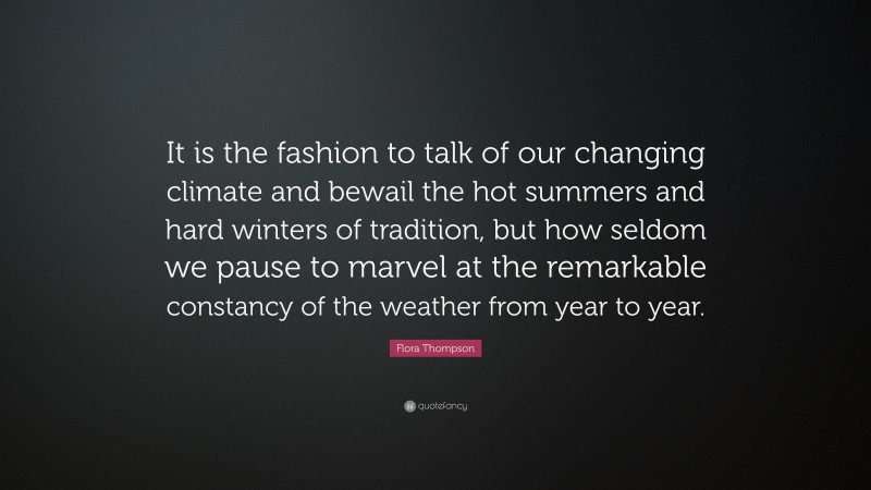 Flora Thompson Quote: “It is the fashion to talk of our changing climate and bewail the hot summers and hard winters of tradition, but how seldom we pause to marvel at the remarkable constancy of the weather from year to year.”