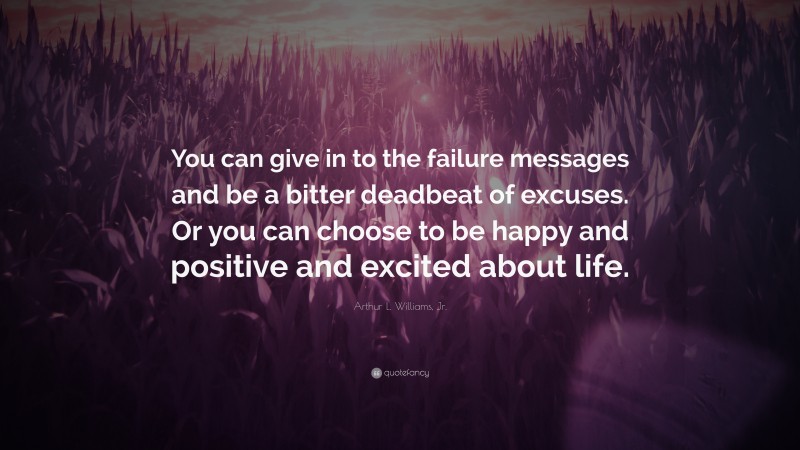 Arthur L. Williams, Jr. Quote: “You can give in to the failure messages and be a bitter deadbeat of excuses. Or you can choose to be happy and positive and excited about life.”
